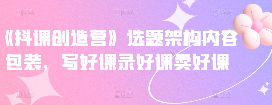 《抖课创造营》选题架构内容包装,写好课录好课卖好课-小鸿资源库