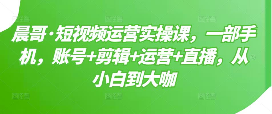晨哥·短视频运营实操课，一部手机，账号+剪辑+运营+直播，从小白到大咖-小鸿资源库