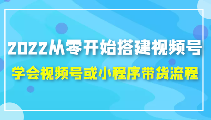 2022从零开始搭建视频号,学会视频号或小程序带货流程(价值599元)-小鸿资源库