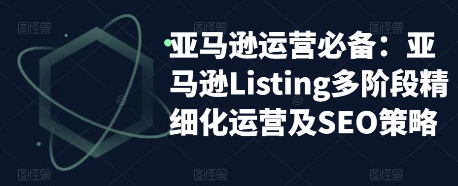 亚马逊运营必备：亚马逊Listing多阶段精细化运营及SEO策略-小鸿资源库