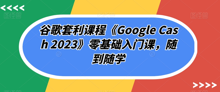 谷歌套利课程《Google Cash 2023》零基础入门课，随到随学-小鸿资源库