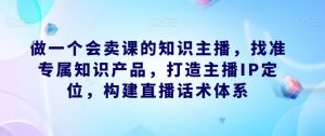 做一个会卖课的知识主播，找准专属知识产品，打造主播IP定位，构建直播话术体系-小鸿资源库