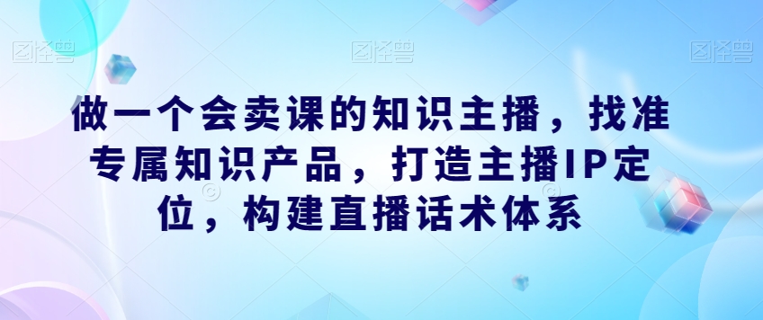 做一个会卖课的知识主播，找准专属知识产品，打造主播IP定位，构建直播话术体系-小鸿资源库