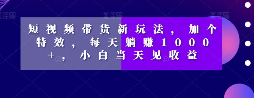 短视频带货新玩法，加个特效，每天躺赚1000+，小白当天见收益【揭秘】-小鸿资源库