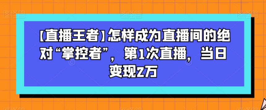 【直播王者】怎样成为直播间的绝对“掌控者”，第1次直播，当日变现2万-小鸿资源库