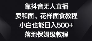靠抖音无人直播，卖和面、花样面试教程，小白也能日入500+，落地保姆级教程【揭秘】-小鸿资源库