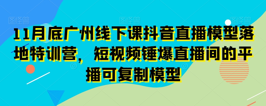 11月底广州线下课抖音直播模型落地特训营,短视频锤爆直播间的平播可复制模型-小鸿资源库