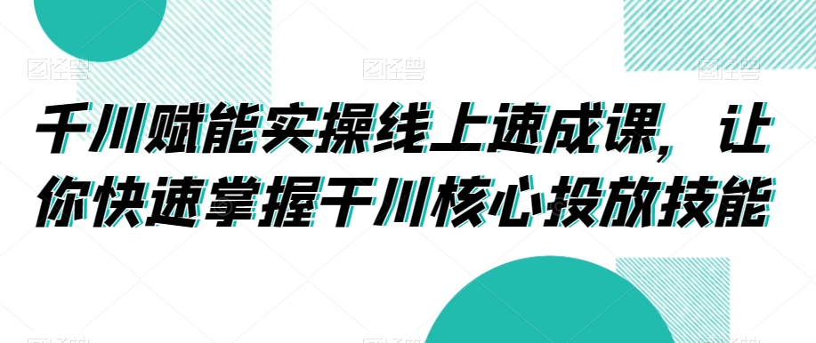 千川赋能实操线上速成课，让你快速掌握干川核心投放技能-小鸿资源库