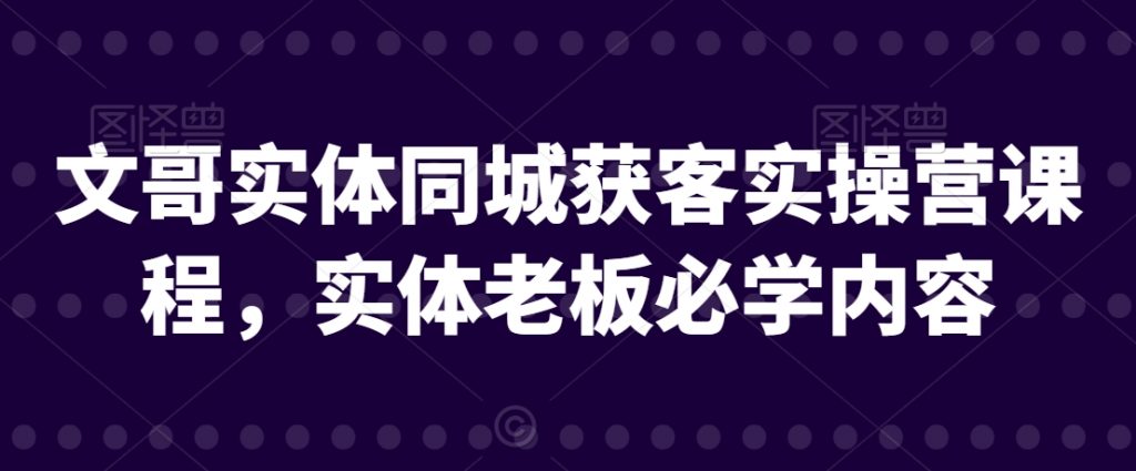 文哥实体同城获客实操营课程，实体老板必学内容-小鸿资源库