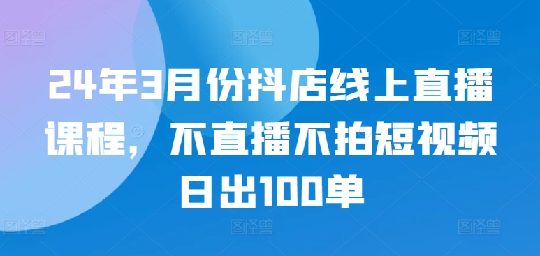 24年3月份抖店线上直播课程，不直播不拍短视频日出100单-小鸿资源库