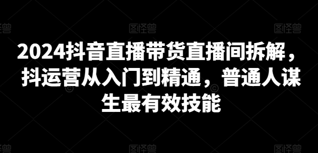 2024抖音直播带货直播间拆解，抖运营从入门到精通，普通人谋生最有效技能-小鸿资源库