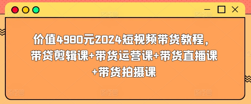 价值4980元2024短视频带货教程，带贷剪辑课+带货运营课+带货直播课+带货拍摄课-小鸿资源库