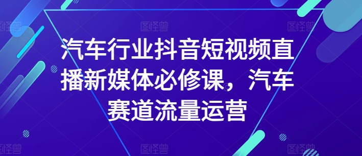 汽车行业抖音短视频直播新媒体必修课，汽车赛道流量运营-小鸿资源库