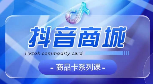 抖音商品卡系列课程，大模块【认知】【基础】【运营】【玩法】系统教学-小鸿资源库