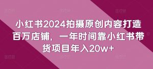 小红书2024拍摄原创内容打造百万店铺，一年时间靠小红书带货项目年入20w+-小鸿资源库