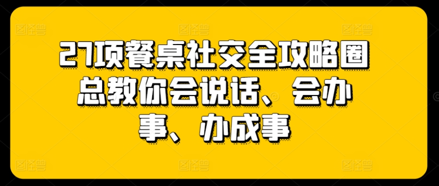 27项餐桌社交全攻略圈总教你会说话、会办事、办成事-小鸿资源库
