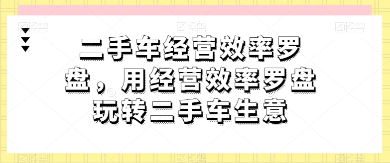 二手车经营效率罗盘，用经营效率罗盘玩转二手车生意-小鸿资源库