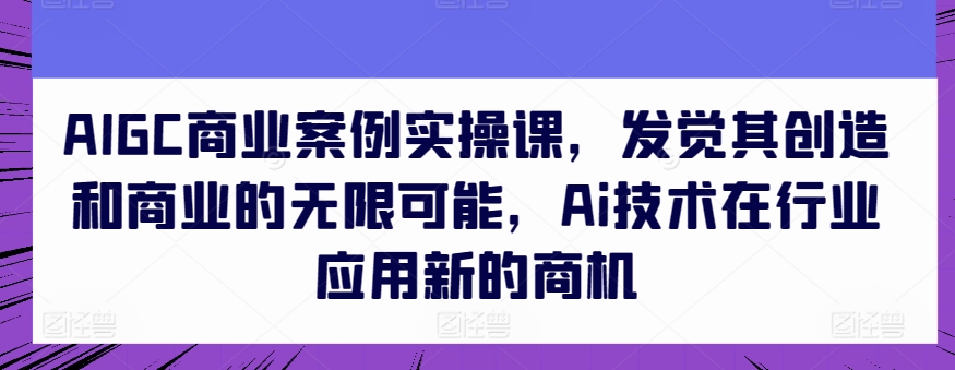 AIGC商业案例实操课，发觉其创造和商业的无限可能，Ai技术在行业应用新的商机-小鸿资源库