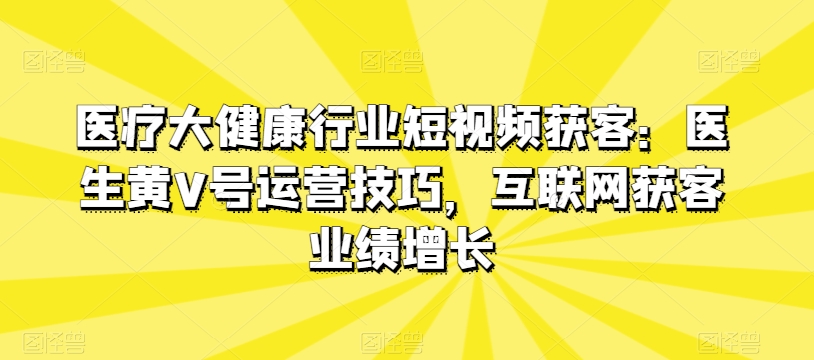医疗大健康行业短视频获客：医生黄V号运营技巧，互联网获客业绩增长-小鸿资源库