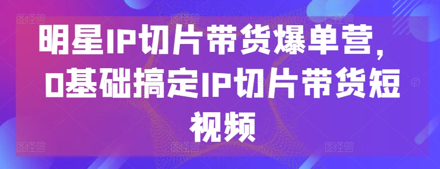 明星IP切片带货爆单营，0基础搞定IP切片带货短视频-小鸿资源库