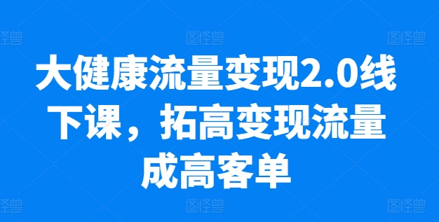 大健康流量变现2.0线下课，​拓高变现流量成高客单，业绩10倍增长，低粉高变现，只讲落地实操-小鸿资源库