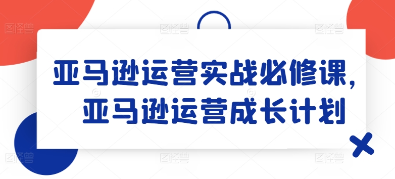 亚马逊运营实战必修课,亚马逊运营成长计划-小鸿资源库