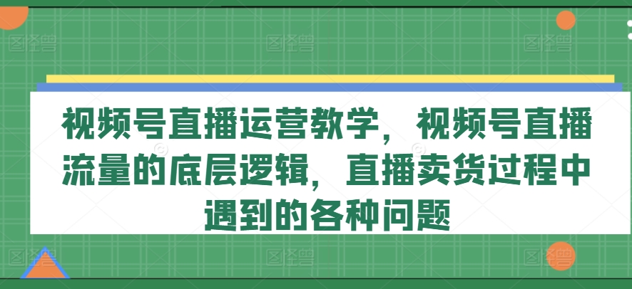 视频号直播运营教学,视频号直播流量的底层逻辑,直播卖货过程中遇到的各种问题-小鸿资源库