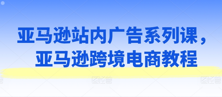 亚马逊站内广告系列课,亚马逊跨境电商教程-小鸿资源库
