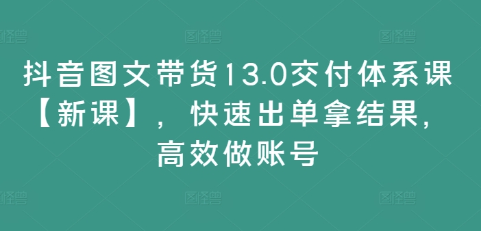 抖音图文带货13.0交付体系课【新课】，快速出单拿结果，高效做账号-小鸿资源库