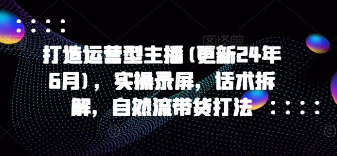 打造运营型主播(更新24年9月)，实操录屏，话术拆解，自然流带货打法-小鸿资源库