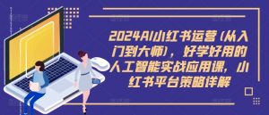 2024AI小红书运营(从入门到大师)，好学好用的人工智能实战应用课，小红书平台策略详解-小鸿资源库
