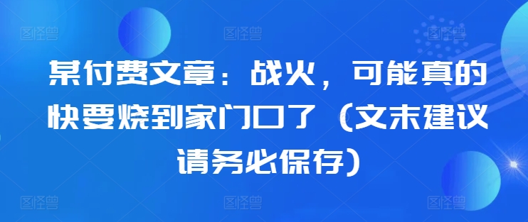 某付费文章:战火,可能真的快要烧到家门口了 (文末建议请务必保存)-小鸿资源库