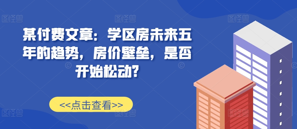 某付费文章：学区房未来五年的趋势，房价壁垒，是否开始松动?-小鸿资源库