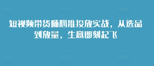 短视频带货随心推投放实战，从选品到放量，生意即刻起飞-小鸿资源库