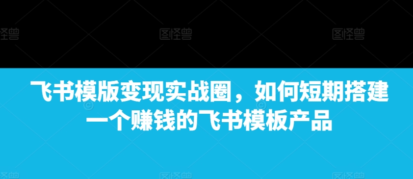 飞书模版变现实战圈，如何短期搭建一个赚钱的飞书模板产品-小鸿资源库