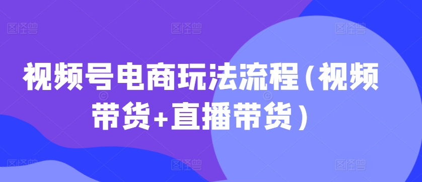 视频号电商玩法流程，视频带货+直播带货【更新2025年1月】-小鸿资源库