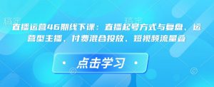直播运营46期线下课：直播起号方式与复盘、运营型主播、付费混合投放、短视频流量叠-小鸿资源库